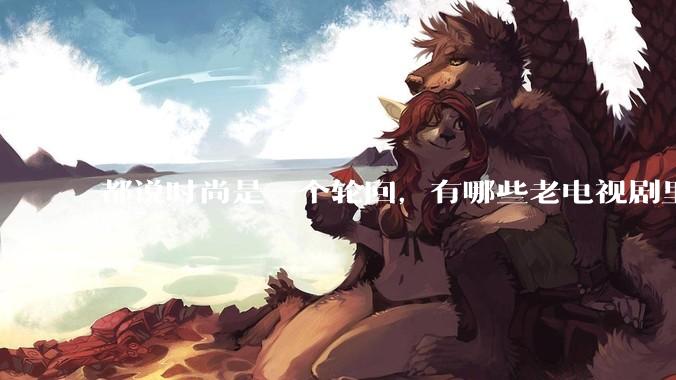 都说时尚是一个轮回，有哪些老电视剧里面的穿搭到现在都还是很潮的呢？