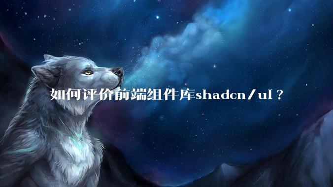 如何评价前端组件库shadcn/ui?