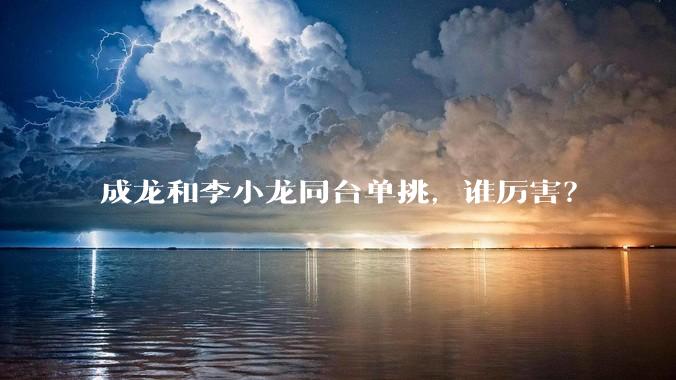 成龙和李小龙同台单挑，谁厉害？