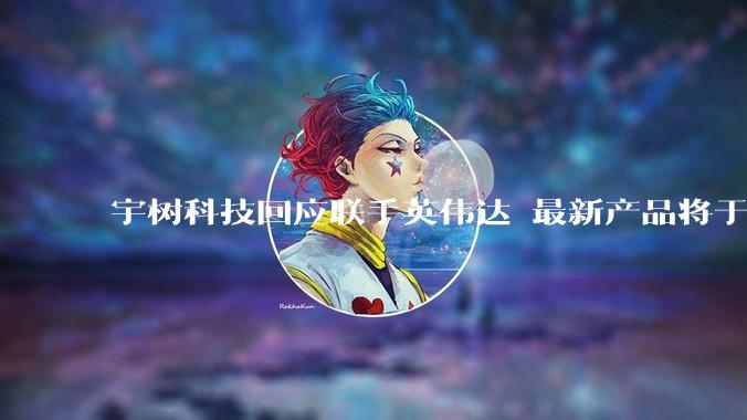 宇树科技回应联手英伟达 最新产品将于今年下半年上市_机器人_人形_平台