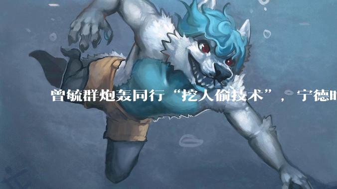 曾毓群炮轰同行“挖人偷技术”，宁德时代在怕什么？_创新_电池_专利