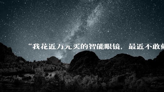 “我花近万元买的智能眼镜，最近不敢戴出门”_Rokid_手机_云女士