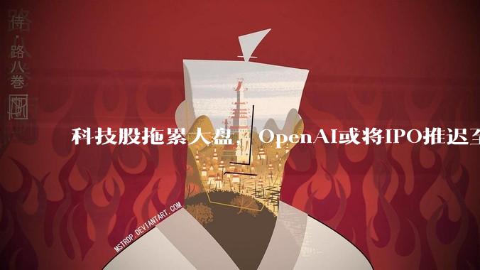 科技股拖累大盘，OpenAI或将IPO推迟至2027年_初创公司_ChatGPT_山姆·奥特曼