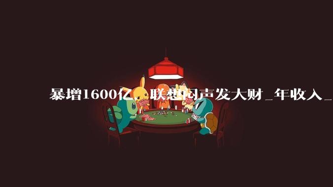暴增1600亿，联想闷声发大财_年收入_财年_业务
