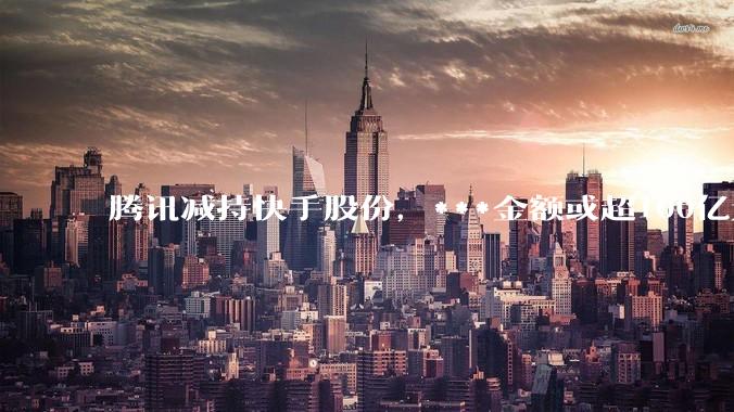 腾讯减持快手股份，***金额或超100亿元！快手最新回应→_公司_腾讯控股_大宗交易