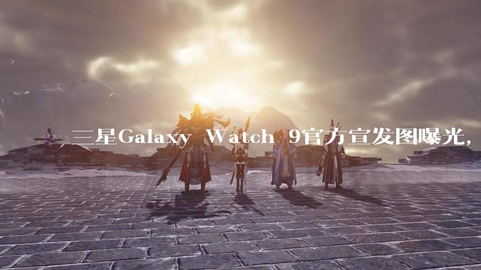 三星Galaxy Watch 9官方宣发图曝光，核心配置健康功能揭晓_手表_mAh_睡眠