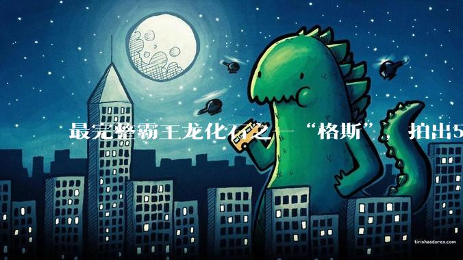 最完整霸王龙化石之一“格斯”，拍出5010万美元，成史上最贵恐龙化石_苏富比拍卖行_骨骼_龙骨