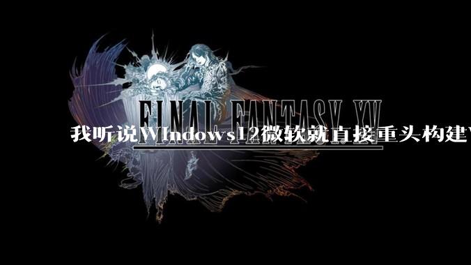 我听说Windows12微软就直接重头构建Windows了，就直接重构Win内核了，到底是不是真的?