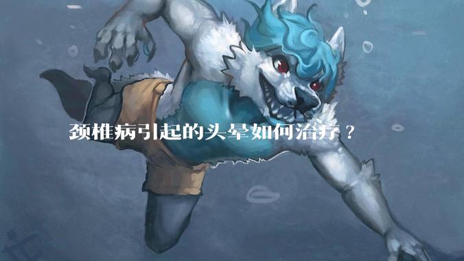 颈椎病引起的头晕如何治疗?