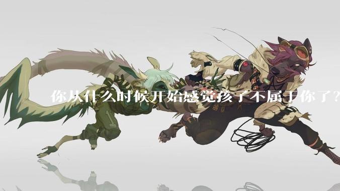 你从什么时候开始感觉孩子不属于你了？